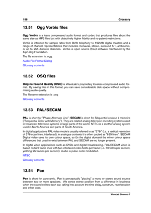 Page 196188 Glossary
13.51 Ogg Vorbis ﬁles
Ogg Vorbis is a lossy compressed audio format and codec that produces ﬁles about the
same size as MP3 ﬁles but with objectively higher ﬁdelity and no patent restrictions.
Vorbis is intended for sample rates from 8kHz telephony to 192kHz digital masters and a
range of channel representations that includes monaural, stereo, surround 5.1, ambisonic,
or up to 255 discrete channels. Vorbis is open source (free) software maintained by the
Xiph.Org Foundation.
The ﬁle...