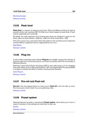 Page 19713.55 Peak level 189
Steinberg Autopan
Glossary contents
13.55 Peak level
Peak level is a measure of maximum sound level. Peak Level Meters should go as high as
possible without ever reaching 0dB! The Peak Level meters display the peak levels of each
channel, graphically and numerically.
By default, the meter segments and numerical peak values are displayed in green for low
levels, yellow for levels between –6dB and –2dB, and red for levels above –2dB.
If the level is set too low, noise levels will be...