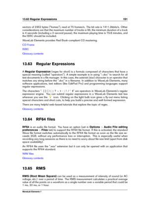 Page 19913.63 Regular Expressions 191
sectors of 2352 bytes ("frames"), read at 75 frames/s. The bit rate is 1411.2kbits/s. Other
considerations are that the maximum number of tracks is 99, the minimum duration of a track
is 4 seconds (including a 2-second pause), the maximum playing time is 79.8 minutes, and
the ISRC should be included.
WaveLab Elements provides Red Book-compliant CD mastering.
CD Frame
ISRC
Glossary contents
13.63 Regular Expressions
A Regular Expression (regex for short) is a formula...