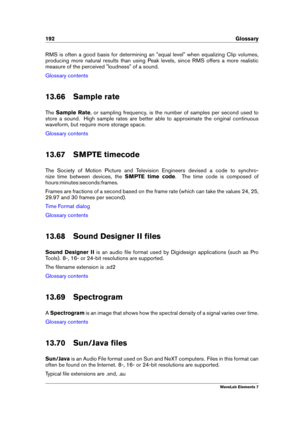 Page 200192 Glossary
RMS is often a good basis for determining an "equal level" when equalizing Clip volumes,
producing more natural results than using Peak levels, since RMS offers a more realistic
measure of the perceived "loudness" of a sound.
Glossary contents
13.66 Sample rate
The Sample Rate , or sampling frequency, is the number of samples per second used to
store a sound. High sample rates are better able to approximate the original continuous
waveform, but require more storage space....