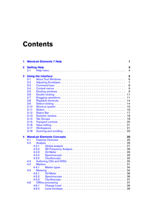 Page 3Contents
1 WaveLab Elements 7 Help 1
2 Getting Help 3
2.1 Help menu . . . . . . . . . . . . . . . . . . . . . . . . . . . . . . . . . . . . . . . . 4
3 Using the interface 5
3.1 About Tool Windows . . . . . . . . . . . . . . . . . . . . . . . . . . . . . . . . . . 6
3.2 Adjusting Envelopes . . . . . . . . . . . . . . . . . . . . . . . . . . . . . . . . . . 7
3.3 Command bars . . . . . . . . . . . . . . . . . . . . . . . . . . . . . . . . . . . . . 8
3.4 Context menus . . . . . . . . . . . . . . . . . . ....