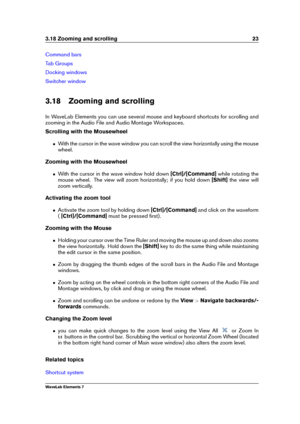 Page 313.18 Zooming and scrolling 23
Command bars
Tab Groups
Docking windows
Switcher window
3.18 Zooming and scrolling
In WaveLab Elements you can use several mouse and keyboard shortcuts for scrolling and
zooming in the Audio File and Audio Montage Workspaces.
Scrolling with the Mousewheel
ˆ With the cursor in the wave window you can scroll the view horizontally using the mouse
wheel.
Zooming with the Mousewheel
ˆ With the cursor in the wave window hold down [Ctrl]/[Command]while rotating the
mouse wheel. The...