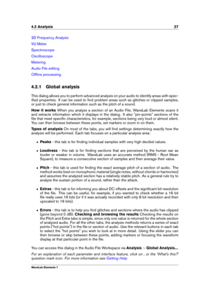 Page 354.2 Analysis 27
3D Frequency Analysis
VU Meter
Spectroscope
Oscilloscope
Metering
Audio File editing
Ofﬂine processing
4.2.1 Global analysis
This dialog allows you to perform advanced analysis on your audio to identify areas with spec-
iﬁed properties. It can be used to ﬁnd problem areas such as glitches or clipped samples,
or just to check general information such as the pitch of a sound.
How it works When you analyze a section of an Audio File, WaveLab Elements scans it
and extracts information which...