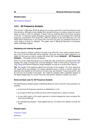 Page 3628 WaveLab Elements Concepts
Related topics
3D Frequency Analysis
4.2.2 3D Frequency Analysis
This function in WaveLab Elements allows you to view a wave ﬁle in both the frequency and
time domains. Although a wave display (time domain) tells you a lot about where one sound
starts or ends in a ﬁle, for example, it doesn't tell you anything about the timbral contents
of the ﬁle. A frequency graph (frequency domain) allows you to investigate the individual
frequency components of an Audio File. With the...