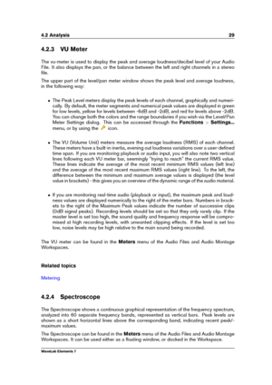 Page 374.2 Analysis 29
4.2.3 VU Meter
The vu-meter is used to display the peak and average loudness/decibel level of your Audio
File. It also displays the pan, or the balance between the left and right channels in a stereo
ﬁle.
The upper part of the level/pan meter window shows the peak level and average loudness,
in the following way:
ˆ The Peak Level meters display the peak levels of each channel, graphically and numeri-
cally. By default, the meter segments and numerical peak values are displayed in green...