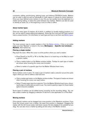 Page 4032 WaveLab Elements Concepts
comments, editing, synchronizing, deﬁning loops, and deﬁning CD/DVD-A tracks. Markers
can be used in pairs as well as individually to mark regions or places for future reference.
Once you have deﬁned some markers in your ﬁle you can quickly move the playhead to a
marker during editing, or select the audio between two markers. Markers can also be used
to identify an audio cue, or the beginning or end of a ﬁlter or effect.
About marker types
There are many types of markers, all...
