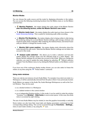 Page 434.5 Metering 35
Monitor Modes
You can choose the audio source and the mode for displaying information in the meters.
You can access the following monitoring functions from the Meters menu or via the Meters
command bar:
ˆ Monitor Playback - the meters display the audio output of the Master Section
after the dithering section, unlike the Master Section's own meter .
ˆ Monitor Audio Input - the meters display the audio input you have chosen in the
Audio Streaming Settings . This is useful for monitoring...