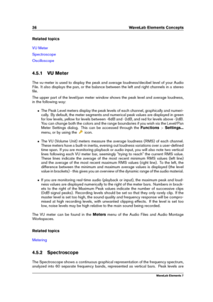 Page 4436 WaveLab Elements Concepts
Related topics
VU Meter
Spectroscope
Oscilloscope
4.5.1 VU Meter
The vu-meter is used to display the peak and average loudness/decibel level of your Audio
File. It also displays the pan, or the balance between the left and right channels in a stereo
ﬁle.
The upper part of the level/pan meter window shows the peak level and average loudness,
in the following way:
ˆ The Peak Level meters display the peak levels of each channel, graphically and numeri-
cally. By default, the...