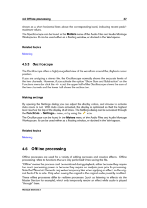 Page 454.6 Ofﬂine processing 37
shown as a short horizontal lines above the corresponding band, indicating recent peak/-
maximum values.
The Spectroscope can be found in the Metersmenu of the Audio Files and Audio Montage
Workspaces. It can be used either as a ﬂoating window, or docked in the Workspace.
Related topics
Metering
4.5.3 Oscilloscope
The Oscilloscope offers a highly magniﬁed view of the waveform around the playback cursor
position.
If you are analyzing a stereo ﬁle, the Oscilloscope normally shows...