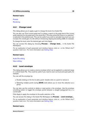 Page 474.6 Ofﬂine processing 39
Related topics
Presets
Rendering
4.6.1 Change Level
This dialog allows you to apply a gain to change the level of an Audio File.
You can also use "Find current peak level" to obtain a report on the peak level of the current
audio selection (or the peak level in the whole ﬁle, if "Process whole ﬁle if there is no selection"
is selected in the preferences). This can be useful if you wish to calculate how much you can
increase the overall gain of a ﬁle without...