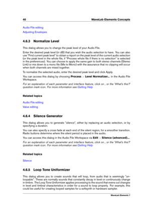 Page 4840 WaveLab Elements Concepts
Audio File editing
Adjusting Envelopes
4.6.3 Normalize Level
This dialog allows you to change the peak level of your Audio File.
Enter the desired peak level (in dB) that you wish the audio selection to have. You can also
use "Find current peak level" to obtain a report on the peak level of the current audio selection
(or the peak level in the whole ﬁle, if "Process whole ﬁle if there is no selection" is selected
in the preferences). You can choose to apply...