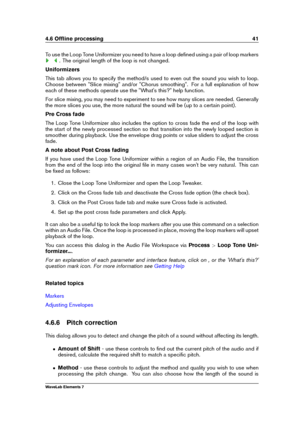 Page 494.6 Ofﬂine processing 41
To use the Loop Tone Uniformizer you need to have a loop deﬁned using a pair of loop markers
. The original length of the loop is not changed.
Uniformizers
This tab allows you to specify the method/s used to even out the sound you wish to loop.
Choose between "Slice mixing" and/or "Chorus smoothing". For a full explanation of how
each of these methods operate use the "What's this?" help function.
For slice mixing, you may need to experiment to see how...