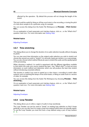 Page 5042 WaveLab Elements Concepts
affected by the operation. By default this process will not change the length of the
sound.
This tool could be useful for ﬁxing an off-key vocal note in a live recording, or tuning the pitch
of a kick drum sample to ﬁt a particular song, for example.
You can access this dialog from the Audio File Workspace via Process>Pitch Correc-
tion... .
For an explanation of each parameter and interface feature, click on , or the 'What's this?'
question mark icon. For more...