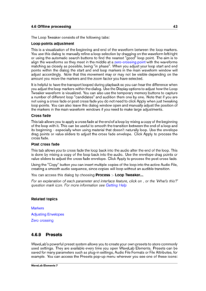 Page 514.6 Ofﬂine processing 43
The Loop Tweaker consists of the following tabs:
Loop points adjustment
This is a visualization of the beginning and end of the waveform between the loop markers.
You use this dialog to manually reﬁne a loop selection by dragging on the waveform left/right
or using the automatic search buttons to ﬁnd the nearest "good" loop point. The aim is to
align the waveforms so they meet in the middle at a
zero-crossing point with the waveforms
matching as closely as possible, being...