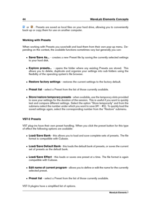 Page 5244 WaveLab Elements Concepts
or . Presets are saved as local ﬁles on your hard drive, allowing you to conveniently
back-up or copy them for use on another computer.
Working with Presets
When working with Presets you save/edit and load them from their own pop-up menu. De-
pending on the context, the available functions sometimes vary but generally you can:
ˆ Save/Save As... - creates a new Preset ﬁle by saving the currently selected settings
to your hard disk.
ˆ Explore presets... - opens the folder where...