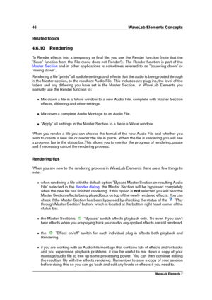 Page 5446 WaveLab Elements Concepts
Related topics
4.6.10 Rendering
To Render effects into a temporary or ﬁnal ﬁle, you use the Render function (note that the
"Save" function from the File menu does not Render!). The Render function is part of the
Master Section and in other applications is sometimes referred to as "bouncing down" or
"mixing down".
Rendering a ﬁle "prints" all audible settings and effects that the audio is being routed through
in the Master section, to the...