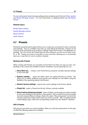 Page 554.7 Presets 47
For more information about choosing settings when rendering see the Render Wave window
and Render Montage window . For more information on applying effects see the Master
Section
.
Related topics
Render Wave window
Render Montage window
Master Section
Audio Plug-ins
4.7 Presets
WaveLab's powerful preset system allows you to create your own presets to store commonly
used settings. They are available every time you open WaveLab Elements. Presets can be
saved for many parameters such as...