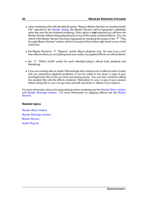 Page 5850 WaveLab Elements Concepts
ˆ when rendering a ﬁle with the default option "Bypass Master Section on resulting Audio
File" selected in the
Render dialog , the Master Section will be bypassed completely
when the new ﬁle has ﬁnished rendering. If this option is notselected you will hear the
Master Section effects being played back on top of the newly rendered effects. You can
check if the Master Section has been bypassed by checking the status of the
"Play
through Master Section" button,...