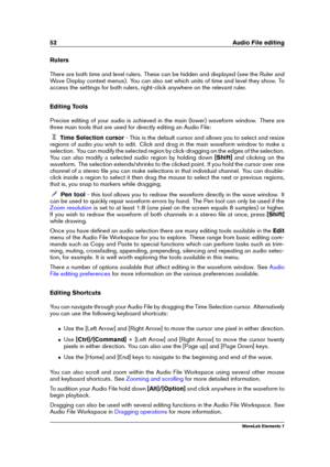 Page 6052 Audio File editing
Rulers
There are both time and level rulers. These can be hidden and displayed (see the Ruler and
Wave Display context menus). You can also set which units of time and level they show. To
access the settings for both rulers, right-click anywhere on the relevant ruler.
Editing Tools
Precise editing of your audio is achieved in the main (lower) waveform window. There are
three main tools that are used for directly editing an Audio File:
Time Selection cursor - This is the default...