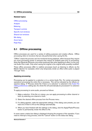 Page 615.1 Ofﬂine processing 53
Related topics
Ofﬂine processing
Analysis
Metering
Transport controls
Speciﬁc tool windows
Shared tool windows
Mix dialog
Zoom factor
Peak Files
5.1 Ofﬂine processing
Ofﬂine processes are used for a variety of editing purposes and creative effects. Ofﬂine
processing refers to functions that are only performed when saving the ﬁle.
"Ofﬂine" means the process can't be monitored during playback, either because they require
too much processing power or because they require...