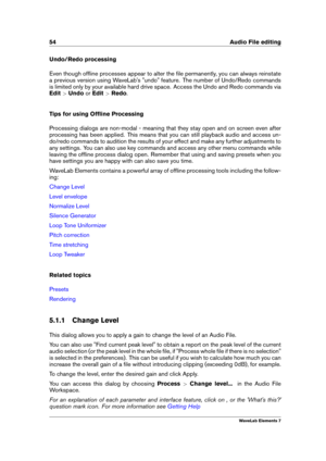 Page 6254 Audio File editing
Undo/Redo processing
Even though ofﬂine processes appear to alter the ﬁle permanently, you can always reinstate
a previous version using WaveLab's "undo" feature. The number of Undo/Redo commands
is limited only by your available hard drive space. Access the Undo and Redo commands via
Edit >Undo orEdit >Redo .
Tips for using Ofﬂine Processing
Processing dialogs are non-modal - meaning that they stay open and on screen even after
processing has been applied. This means...