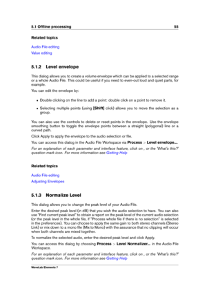 Page 635.1 Ofﬂine processing 55
Related topics
Audio File editing
Value editing
5.1.2 Level envelope
This dialog allows you to create a volume envelope which can be applied to a selected range
or a whole Audio File. This could be useful if you need to even-out loud and quiet parts, for
example.
You can edit the envelope by:
ˆ Double clicking on the line to add a point: double click on a point to remove it.
ˆ Selecting multiple points (using [Shift]click) allows you to move the selection as a
group.
You can also...