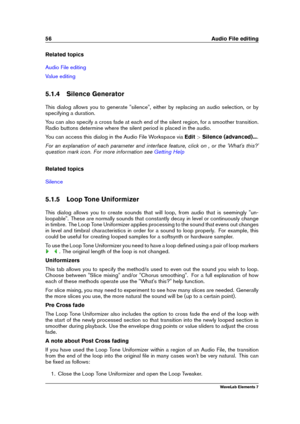 Page 6456 Audio File editing
Related topics
Audio File editing
Value editing
5.1.4 Silence Generator
This dialog allows you to generate "silence", either by replacing an audio selection, or by
specifying a duration.
You can also specify a cross fade at each end of the silent region, for a smoother transition.
Radio buttons determine where the silent period is placed in the audio.
You can access this dialog in the Audio File Workspace via Edit>Silence (advanced)... .
For an explanation of each parameter...