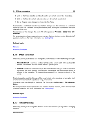 Page 655.1 Ofﬂine processing 57
2. Click on the Cross fade tab and deactivate the Cross fade option (the check box).
3. Click on the Post Cross fade tab and make sure Cross fade is activated.
4. Set up the post cross fade parameters and click Apply.
It can also be a useful tip to lock the loop markers after you use this command on a selection
within an Audio File. Once the loop is processed in place, moving the loop markers will upset
playback of the loop.
You can access this dialog in the Audio File Workspace...