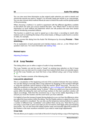 Page 6658 Audio File editing
You can view exact time information on the original audio selection you wish to stretch and
choose the amount you wish to "stretch" it in seconds, beats per minute or as a percentage.
You can also choose which method WaveLab uses to stretch the audio and the quality/speed
of the processing.
When choosing a method, it is useful to experiment with the different algorithms available
to ﬁnd which one suits your source material the best. Use "What's this?" to ﬁnd out...