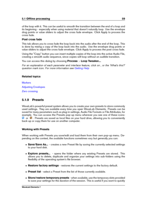 Page 675.1 Ofﬂine processing 59
of the loop with it. This can be useful to smooth the transition between the end of a loop and
its beginning - especially when using material that doesn't naturally loop. Use the envelope
drag points or value sliders to adjust the cross fade envelope. Click Apply to process the
cross fade.
Post cross fade
This tab allows you to cross fade the loop back into the audio after the end of the loop. This
is done by mixing a copy of the loop back into the audio. Use the envelope...