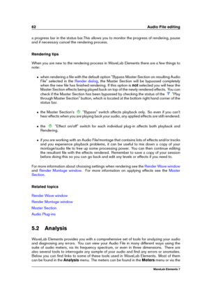 Page 7062 Audio File editing
a progress bar in the status bar.This allows you to monitor the progress of rendering, pause
and if necessary cancel the rendering process.
Rendering tips
When you are new to the rendering process in WaveLab Elements there are a few things to
note:
ˆ when rendering a ﬁle with the default option "Bypass Master Section on resulting Audio
File" selected in the
Render dialog , the Master Section will be bypassed completely
when the new ﬁle has ﬁnished rendering. If this option...