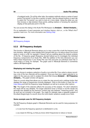 Page 7264 Audio File editing
of analyzed audio. For all the other tabs, the analysis methods returns a series of exact
points ("hot points") in the ﬁle or section of audio. Use the relevant buttons in each tab
to select the "hot points" you wish to look at in more detail. Using the slider you can
then browse or skip between these points, adding markers or focusing the waveform
display at that particular point in the ﬁle.
You can access this dialog in the Audio File Workspace via Analysis>Global...