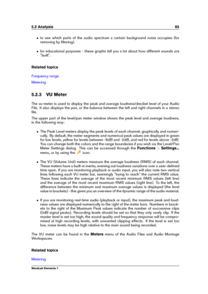 Page 735.2 Analysis 65
ˆ to see which parts of the audio spectrum a certain background noise occupies (for
removing by ﬁltering).
ˆ for educational purposes - these graphs tell you a lot about how different sounds are
"built".
Related topics
Frequency range
Metering
5.2.3 VU Meter
The vu-meter is used to display the peak and average loudness/decibel level of your Audio
File. It also displays the pan, or the balance between the left and right channels in a stereo
ﬁle.
The upper part of the level/pan...