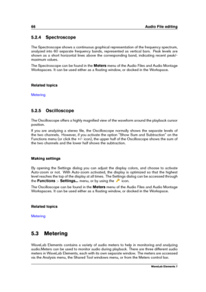 Page 7466 Audio File editing
5.2.4 Spectroscope
The Spectroscope shows a continuous graphical representation of the frequency spectrum,
analyzed into 60 separate frequency bands, represented as vertical bars. Peak levels are
shown as a short horizontal lines above the corresponding band, indicating recent peak/-
maximum values.
The Spectroscope can be found in the Metersmenu of the Audio Files and Audio Montage
Workspaces. It can be used either as a ﬂoating window, or docked in the Workspace.
Related topics...
