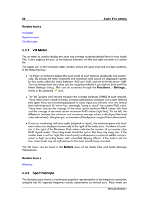 Page 7668 Audio File editing
Related topics
VU Meter
Spectroscope
Oscilloscope
5.3.1 VU Meter
The vu-meter is used to display the peak and average loudness/decibel level of your Audio
File. It also displays the pan, or the balance between the left and right channels in a stereo
ﬁle.
The upper part of the level/pan meter window shows the peak level and average loudness,
in the following way:
ˆ The Peak Level meters display the peak levels of each channel, graphically and numeri-
cally. By default, the meter...