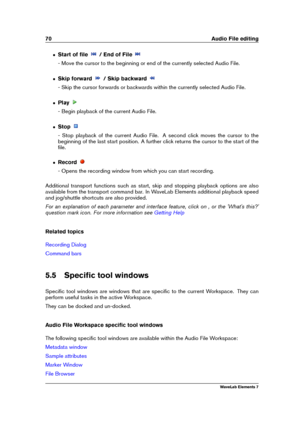 Page 7870 Audio File editing
ˆ Start of ﬁle / End of File
- Move the cursor to the beginning or end of the currently selected Audio File.
ˆ Skip forward / Skip backward
- Skip the cursor forwards or backwards within the currently selected Audio File.
ˆ Play
- Begin playback of the current Audio File.
ˆ Stop
- Stop playback of the current Audio File. A second click moves the cursor to the
beginning of the last start position. A further click returns the cursor to the start of the
ﬁle.
ˆ Record
- Opens the...