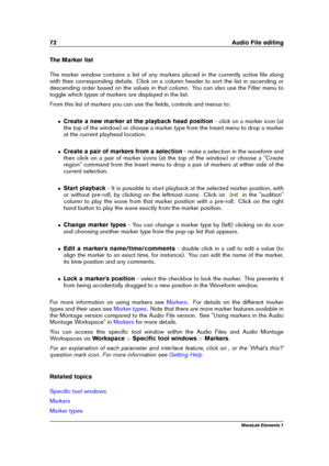 Page 8072 Audio File editing
The Marker list
The marker window contains a list of any markers placed in the currently active ﬁle along
with their corresponding details. Click on a column header to sort the list in ascending or
descending order based on the values in that column. You can also use the Filter menu to
toggle which types of markers are displayed in the list.
From this list of markers you can use the ﬁelds, controls and menus to:
ˆ Create a new marker at the playback head position - click on a marker...