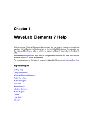 Page 9Chapter 1
WaveLab Elements 7 Help
Welcome to the WaveLab Elements Help browser. You can expand the tree structure in the
panel on the left (under the Contents tab) to ﬁnd individual Help topics. You can also use
the Index and Bookmarks tabs, in addition to a powerful Search feature (under the Search
tab).
Please see
Getting Help for more ways of using the Help browser and other help features
available throughout WaveLab Elements.
For a quick overview of the features provided in WaveLab Elements see...
