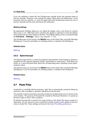 Page 835.7 Peak Files 75
If you are analyzing a stereo ﬁle, the Oscilloscope normally shows the separate levels of
the two channels. However, if you activate the option "Show Sum and Subtraction" on the
Functions menu (or click the +/- icon), the upper half of the Oscilloscope shows the sum of
the two channels and the lower half shows the subtraction.
Making settings
By opening the Settings dialog you can adjust the display colors, and choose to activate
Auto-zoom or not. With Auto-zoom activated, the...