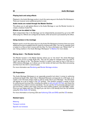 Page 8880 Audio Montages
Playing back and using effects
Playback in the Audio Montage works in much the same way as in the Audio File Workspace.
There are however some additional points to note:
Audio tracks are routed through the Master Section
This allows you to add global effects to the Audio Montage or use the Render function to
create a mixdown Audio File.
Effects can be added to Clips
Each independent Clip in the Montage can be independently processed by up to two VST
effect plug-ins. Effects are...