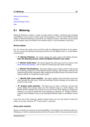 Page 896.1 Metering 81
Shared tool windows
Utilities
Audio Montage Colors
Clip
6.1 Metering
WaveLab Elements contains a variety of audio meters to help in monitoring and analyzing
audio.Meters can be used to monitor audio during playback. There are three different audio
meters in WaveLab Elements, each with its own separate window. The meters are accessed
via the Analysis menu, the Shared Tool windows menu, or from the Meters control bar.
Monitor Modes
You can choose the audio source and the mode for displaying...