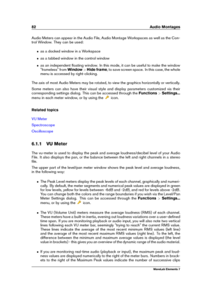 Page 9082 Audio Montages
Audio Meters can appear in the Audio File, Audio Montage Workspaces as well as the Con-
trol Window. They can be used:
ˆ as a docked window in a Workspace
ˆ as a tabbed window in the control window
ˆ as an independent ﬂoating window. In this mode, it can be useful to make the window
"frameless" from Window>Hide frame , to save screen space. In this case, the whole
menu is accessed by right-clicking.
The axis of most Audio Meters may be rotated, to view the graphics horizontally...