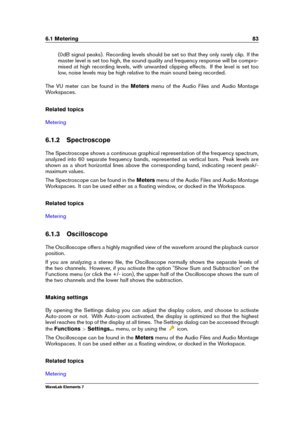 Page 916.1 Metering 83
(0dB signal peaks). Recording levels should be set so that they only rarely clip. If the
master level is set too high, the sound quality and frequency response will be compro-
mised at high recording levels, with unwanted clipping effects. If the level is set too
low, noise levels may be high relative to the main sound being recorded.
The VU meter can be found in the Metersmenu of the Audio Files and Audio Montage
Workspaces.
Related topics
Metering
6.1.2 Spectroscope
The Spectroscope...