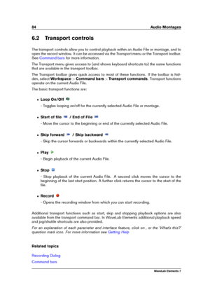 Page 9284 Audio Montages
6.2 Transport controls
The transport controls allow you to control playback within an Audio File or montage, and to
open the record window. It can be accessed via the Transport menu or the Transport toolbar.
See
Command bars for more information.
The Transport menu gives access to (and shows keyboard shortcuts to) the same functions
that are available in the transport toolbar.
The Transport toolbar gives quick access to most of these functions. If the toolbar is hid-
den, select...