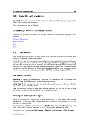 Page 936.3 Speciﬁc tool windows 85
6.3 Speciﬁc tool windows
Speciﬁc tool windows are windows that are speciﬁc to the current Workspace. They perform
useful tasks in the active Workspace.
They can be docked and un-docked.
Audio Montage Workspace speciﬁc tool windows
The following speciﬁc tool windows are available within the Audio Montage Workspace:
File
Browser
Focused Clip window
Marker Window
CD
Notes
6.3.1 File Browser
This dialog allows you to browse ﬁles directly from within WaveLab Elements rather than...