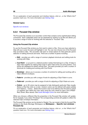 Page 9486 Audio Montages
For an explanation of each parameter and interface feature, click on , or the 'What's this?'
question mark icon. For more information see
Getting Help
Related topics
Speciﬁc tool windows
6.3.2 Focused Clip window
The Focused Clip window is an accordion control that contains some sophisticated editing
commands. Each collapsible panel can be expanded by clicking on its title and allows you
to access a range of tools for working with the selected or "focused" Clip....