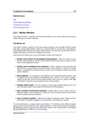 Page 956.3 Speciﬁc tool windows 87
Related topics
Clip
Audio Streaming Settings
Customize Commands
Audio Montage Colors
6.3.3 Marker Window
The marker window is a speciﬁc tool window that allows you to create, edit and use markers
while working on an audio waveform.
The Marker list
The marker window contains a list of any markers placed in the currently active ﬁle along
with their corresponding details. Click on a column header to sort the list in ascending or
descending order based on the values in that...