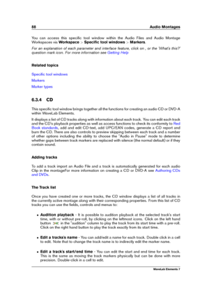 Page 9688 Audio Montages
You can access this speciﬁc tool window within the Audio Files and Audio Montage
Workspaces via Workspace>Speciﬁc tool windows >Markers .
For an explanation of each parameter and interface feature, click on , or the 'What's this?'
question mark icon. For more information see
Getting Help
Related topics
Speciﬁc tool windows
Markers
Marker types
6.3.4 CD
This speciﬁc tool window brings together all the functions for creating an audio CD or DVD-A
within WaveLab Elements.
It...