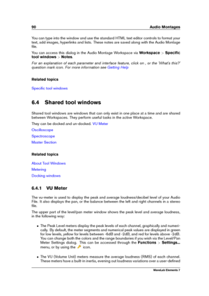 Page 9890 Audio Montages
You can type into the window and use the standard HTML text editor controls to format your
text, add images, hyperlinks and lists. These notes are saved along with the Audio Montage
ﬁle.
You can access this dialog in the Audio Montage Workspace via Workspace>Speciﬁc
tool windows >Notes .
For an explanation of each parameter and interface feature, click on , or the 'What's this?'
question mark icon. For more information see
Getting Help
Related topics
Speciﬁc tool windows
6.4...