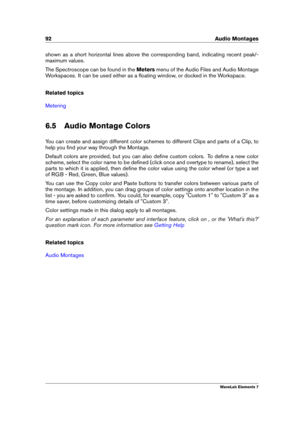 Page 10092 Audio Montages
shown as a short horizontal lines above the corresponding band, indicating recent peak/-
maximum values.
The Spectroscope can be found in the Metersmenu of the Audio Files and Audio Montage
Workspaces. It can be used either as a ﬂoating window, or docked in the Workspace.
Related topics
Metering
6.5 Audio Montage Colors
You can create and assign different color schemes to different Clips and parts of a Clip, to
help you ﬁnd your way through the Montage.
Default colors are provided, but...